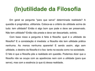 (In)utilidade da Filosofia
Em geral se pergunta "para que serve" determinada realidade? A
questão é pragmática, utilitarista. Coloca-se o critério da utilidade acima de
tudo: tem utilidade? Então é algo bom que pode e deve ser preservado.
Não tem utilidade? Então não presta e deve ser descartado, extinto.
Com base nisso a pergunta é feita à filosofia: qual é a utilidade da
filosofia? E a constatação é imediata: a filosofia não tem utilidade prática
nenhuma. Ao menos nenhuma aparente! E sendo assim, algo sem
utilidade, o destino da filosofia é o lixo: tanto na escola como na sociedade.
O fato é que a filosofia põe a realidade em questão. Podemos dizer que a
filosofia não se ocupa com as aparências nem com a utilidade (para que
serve), mas com a essência (o que é) dessa realidade.
 