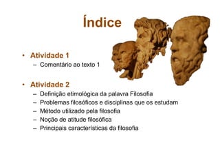 Índice
• Atividade 1
– Comentário ao texto 1
• Atividade 2
– Definição etimológica da palavra Filosofia
– Problemas filosóficos e disciplinas que os estudam
– Método utilizado pela filosofia
– Noção de atitude filosófica
– Principais características da filosofia
 