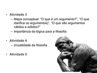 • Atividade 3
– Mapa conceptual: “O que é um argumento?”, “O que
clarifica os argumentos)”, “O que são argumentos
válidos e sólidos?”
– Importância da lógica para a filosofia
• Atividade 4
– (In)utilidade da filosofia
• Atividade 5
 