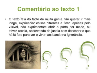 • O texto fala do facto de muita gente não querer ir mais
longe, exprienciar coisas difrentes e ficar apenas pelo
vísivel, não exprimentam abrir a porta por medo, ou
talvez receio, observando da janela sem descobrir o que
há lá fora para ver e viver, acabando na ignorância.
Comentário ao texto 1
 
