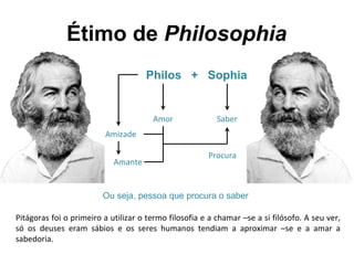 Étimo de Philosophia
Philos + Sophia
Amor Saber
Amizade
Amante
Procura
Ou seja, pessoa que procura o saber
Pitágoras foi o primeiro a utilizar o termo filosofia e a chamar –se a si filósofo. A seu ver,
só os deuses eram sábios e os seres humanos tendiam a aproximar –se e a amar a
sabedoria.
 