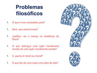Problemas
filosóficos
1. O que é uma sociedade justa?
1. Será que somos livres?
1. Justifica –se a crença na existência de
Deus?
1. O que distingue uma ação moralmente
correta de uma ação moralmente errada?
1. A guerra é moral ou imoral?
1. O que faz de uma coisa uma obra de arte?
 