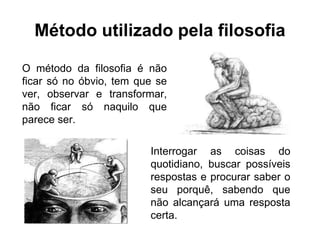 Método utilizado pela filosofia
O método da filosofia é não
ficar só no óbvio, tem que se
ver, observar e transformar,
não ficar só naquilo que
parece ser.
Interrogar as coisas do
quotidiano, buscar possíveis
respostas e procurar saber o
seu porquê, sabendo que
não alcançará uma resposta
certa.
 