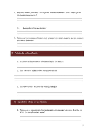 4. Enquanto docente, considera a utilização das redes sociais benéfica para a construção da
      identidade dos estudantes?
      __________________________________________________________________________
      __________________________________________________________________________



       4.1   Quais os benefícios que destaca?
       __________________________________________________________________________
       __________________________________________________________________________

   5. Reconhece interesses específicos em cada uma das redes sociais, ou pensa que são todas um
      pouco mais do mesmo?
      __________________________________________________________________________
      __________________________________________________________________________



III – Participação em Redes Sociais



       1. Já utilizou esses ambientes como extensão da sala de aula?
       __________________________________________________________________________
       __________________________________________________________________________

       2. Que actividade (s) desenvolve nesses ambientes?

   ___________________________________________________________________________
   ___________________________________________________________________________
   ___________________________________________________________________________


       3. Qual a frequência de utilização dessa (s) rede (s)?

       __________________________________________________________________________
       ___________________________________________________________________________



   IV – Expectativas sobre o seu uso no ensino



       1. Reconhece às redes sociais algumas das potencialidades para o ensino descritas na
          Web? Em caso afirmativo, quais?
           ___________________________________________________________________
           ___________________________________________________________________


                                                                                                 2
 