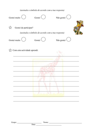 (assinala o símbolo de acordo com a tua resposta)


Gostei muito                  Gostei              Não gostei



      Gostei de participar?

           (assinala o símbolo de acordo com a tua resposta)


Gostei muito                  Gostei              Não gostei



    Com esta actividade aprendi:

    ____________________________________________________________

    ____________________________________________________________

    ____________________________________________________________

    ____________________________________________________________

    ____________________________________________________________

    ____________________________________________________________

    ____________________________________________________________

    ____________________________________________________________

    ____________________________________________________________

    ____________________________________________________________




  Grupo: __________________________ Nome: ___________________________________
                        Data: ___________________________
 
