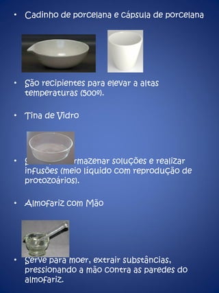 Cadinho de porcelana e cápsula de porcelana São recipientes para elevar a altas temperaturas (500º). Tina de Vidro Serve para armazenar soluções e realizar infusões (meio líquido com reprodução de protozoários). Almofariz com Mão Serve para moer, extrair substâncias, pressionando a mão contra as paredes do almofariz. 