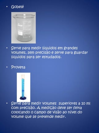 Gobelé Serve para medir líquidos em grandes volumes, sem precisão e serve para guardar líquidos para ser estudados. Proveta Serve para medir volumes  superiores a 10 ml com precisão. A medição deve ser feita colocando 0 campo de visão ao nível do volume que se pretende medir. 