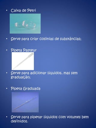 Caixa de Petri Serve para criar colónias de substâncias; Pipeta Pasteur Serve para adicionar líquidos, mas sem graduação; Pipeta Graduada Serve para pipetar líquidos com volumes bem definidos. 