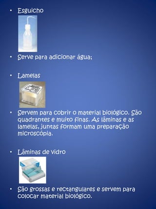 Esguicho Serve para adicionar água; Lamelas Servem para cobrir o material biológico. São quadrantes e muito finas. As lâminas e as lamelas, juntas formam uma preparação microscópia. Lâminas de vidro São grossas e rectangulares e servem para colocar material biológico. 
