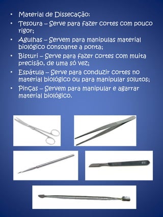 Material de Dissecação: Tesoura – Serve para fazer cortes com pouco rigor; Agulhas – Servem para manipulas material biológico consoante a ponta; Bisturi – Serve para fazer cortes com muita precisão, de uma só vez; Espátula – Serve para conduzir cortes no material biológico ou para manipular solutos; Pinças – Servem para manipular e agarrar material biológico. 