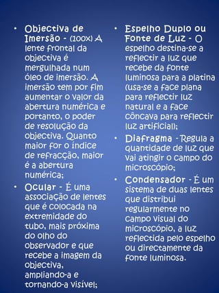 Objectiva de Imersão -  (100x) A lente frontal da objectiva é mergulhada num óleo de imersão. A imersão tem por fim aumentar o valor da abertura numérica e portanto, o poder de resolução da objectiva. Quanto maior for o índice de refracção, maior é a abertura numérica; Ocular -  É uma associação de lentes que é colocada na extremidade do tubo, mais próxima do olho do observador e que recebe a imagem da objectiva, ampliando-a e tornando-a visível; Espelho Duplo ou Fonte de Luz -  O espelho destina-se a reflectir a luz que recebe da fonte luminosa para a platina (usa-se a face plana  para reflectir luz natural e a face côncava para reflectir luz artificial); Diafragma  - Regula a quantidade de luz que vai atingir o campo do microscópio; Condensador  - É um sistema de duas lentes que distribui regularmente no campo visual do microscópio, a luz reflectida pelo espelho ou directamente da fonte luminosa.  