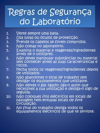 Regras de Segurança do Laboratório Veste sempre uma bata. Usa luvas ou óculos de protecção. Prende os cabelos se forem compridos. Não comas no laboratório. Examina o material e reagentes/ingredientes antes de o utilizares.  Não deves manipular substâncias ou material sem conhecer antes as suas características e riscos.  Fecha todos os reagentes/ingredientes depois de utilizados.  Não abandones o local de trabalho sem desligar os equipamentos que utilizaste.  Não deixes o gás ligado: liga-o assim que necessites a sua utilização e desliga-o logo de seguida.  Não coloques fios eléctricos em locais de passagem nem entupas locais de livre circulação. No final do trabalho desliga todos os equipamentos eléctricos de que te serviste. 