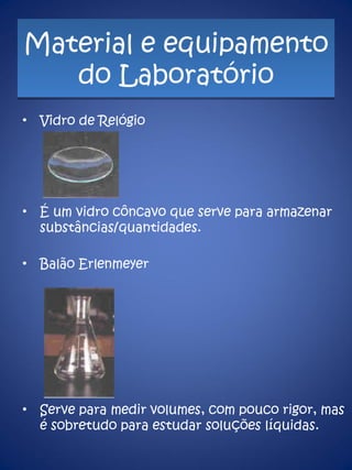 Material e equipamento do Laboratório Vidro de Relógio É um vidro côncavo que serve para armazenar substâncias/quantidades. Balão Erlenmeyer Serve para medir volumes, com pouco rigor, mas é sobretudo para estudar soluções líquidas. 