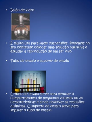 Balão de vidro É muito útil para fazer suspensões. Podemos no seu conteúdo colocar uma solução nutritiva e estudar a reprodução de um ser vivo. Tubo de ensaio e suporte de ensaio O tubo de ensaio serve para estudar o comportamento de pequenos volumes ou as características e ainda observar as reacções químicas. O suporte de ensaio serve para segurar o tubo de ensaio. 