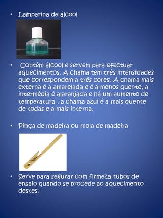 Lamparina de álcool Contêm álcool e servem para efectuar aquecimentos. A chama tem três intensidades que correspondem a três cores. A chama mais externa é a amarelada e é a menos quente, a intermédia é alaranjada e há um aumento de temperatura , a chama azul é a mais quente de todas e a mais interna. Pinça de madeira ou mola de madeira Serve para segurar com firmeza tubos de ensaio quando se procede ao aquecimento destes. 
