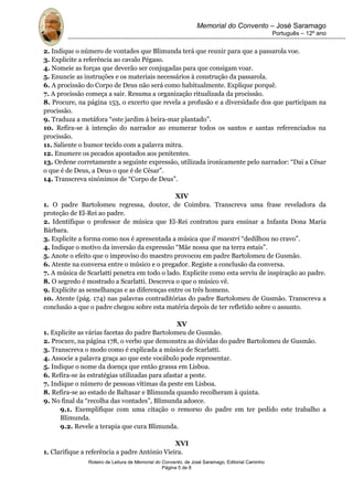 Memorial do Convento – José Saramago
                                                                                                 Português – 12º ano


2. Indique o número de vontades que Blimunda terá que reunir para que a passarola voe.
3. Explicite a referência ao cavalo Pégaso.
4. Nomeie as forças que deverão ser conjugadas para que consigam voar.
5. Enuncie as instruções e os materiais necessários à construção da passarola.
6. A procissão do Corpo de Deus não será como habitualmente. Explique porquê.
7. A procissão começa a sair. Resuma a organização ritualizada da procissão.
8. Procure, na página 153, o excerto que revela a profusão e a diversidade dos que participam na
procissão.
9. Traduza a metáfora “este jardim à beira-mar plantado”.
10. Refira-se à intenção do narrador ao enumerar todos os santos e santas referenciados na
procissão.
11. Saliente o humor tecido com a palavra mitra.
12. Enumere os pecados apontados aos penitentes.
13. Ordene corretamente a seguinte expressão, utilizada ironicamente pelo narrador: “Dai a César
o que é de Deus, a Deus o que é de César”.
14. Transcreva sinónimos de “Corpo de Deus”.

                                              XIV
1. O padre Bartolomeu regressa, doutor, de Coimbra. Transcreva uma frase reveladora da
proteção de El-Rei ao padre.
2. Identifique o professor de música que El-Rei contratou para ensinar a Infanta Dona Maria
Bárbara.
3. Explicite a forma como nos é apresentada a música que il maestri “dedilhou no cravo”.
4. Indique o motivo da inversão da expressão “Mãe nossa que na terra estais”.
5. Anote o efeito que o improviso do maestro provocou em padre Bartolomeu de Gusmão.
6. Atente na conversa entre o músico e o pregador. Registe a conclusão da conversa.
7. A música de Scarlatti penetra em todo o lado. Explicite como esta serviu de inspiração ao padre.
8. O segredo é mostrado a Scarlatti. Descreva o que o músico vê.
9. Explicite as semelhanças e as diferenças entre os três homens.
10. Atente (pág. 174) nas palavras contraditórias do padre Bartolomeu de Gusmão. Transcreva a
conclusão a que o padre chegou sobre esta matéria depois de ter refletido sobre o assunto.

                                                 XV
1. Explicite as várias facetas do padre Bartolomeu de Gusmão.
2. Procure, na página 178, o verbo que demonstra as dúvidas do padre Bartolomeu de Gusmão.
3. Transcreva o modo como é explicada a música de Scarlatti.
4. Associe a palavra graça ao que este vocábulo pode representar.
5. Indique o nome da doença que então grassa em Lisboa.
6. Refira-se às estratégias utilizadas para afastar a peste.
7. Indique o número de pessoas vítimas da peste em Lisboa.
8. Refira-se ao estado de Baltasar e Blimunda quando recolheram à quinta.
9. No final da “recolha das vontades”, Blimunda adoece.
      9.1. Exemplifique com uma citação o remorso do padre em ter pedido este trabalho a
      Blimunda.
      9.2. Revele a terapia que cura Blimunda.

                                               XVI
1. Clarifique a referência a padre António Vieira.
               Roteiro de Leitura de Memorial do Convento, de José Saramago, Editorial Caminho
                                                 Página 5 de 8
 