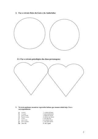 2. Faz o retrato físico do Gato e da Andorinha:

2.1. Faz o retrato psicológico das duas personagens:

3.

No texto podemos encontrar expressões latinas que usamos ainda hoje. Faz a
correspondência:
a)
b)
c)
d)
e)
f)
g)

a priori
ex aequo
grosso modo
honoris causa
in loco
ipsis verbis
post scriptum

h) sine die

1. a título de honra
2. aproximadamente
3. depois de escrito
4. anterior aos factos
5. sem data fixa
6. no próprio local
7. com igual mérito

8. tal e qual

2

 