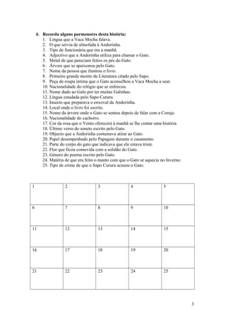 4. Recorda alguns pormenores desta história:
1. Língua que a Vaca Mocha falava.
2. O que servia de almofada à Andorinha.
3. Tipo de funcionária que era a manhã.
4. Adjectivo que a Andorinha utiliza para chamar o Gato.
5. Metal de que pareciam feitos os pés do Gato.
6. Árvore que se apaixonou pelo Gato.
7. Nome da pessoa que ilustrou o livro.
8. Primeiro grande mestre de Literatura citado pelo Sapo.
9. Peça de roupa íntima que o Gato aconselhou a Vaca Mocha a usar.
10. Nacionalidade do relógio que se enforcou.
11. Nome dado ao Galo por ter muitas Galinhas.
12. Língua estudada pelo Sapo Cururu.
13. Insecto que preparava o enxoval da Andorinha.
14. Local onde o livro foi escrito.
15. Nome da árvore onde o Gato se sentou depois de falar com a Coruja.
16. Nacionalidade do cachorro.
17. Cor da rosa que o Vento oferecerá à manhã se lhe contar uma história.
18. Último verso do soneto escrito pelo Gato.
19. Objecto que a Andorinha costumava atirar ao Gato.
20. Papel desempenhado pelo Papagaio durante o casamento.
21. Parte do corpo do gato que indicava que ele estava triste.
22. Flor que ficou comovida com a solidão do Gato.
23. Género do poema escrito pelo Gato.
24. Matéria de que era feito o manto com que o Gato se aquecia no Inverno.
25. Tipo de crime de que o Sapo Cururu acusou o Gato.

1

2

3

4

5

6

7

8

9

10

11

12

13

14

15

16

17

18

19

20

21

22

23

24

25

3

 