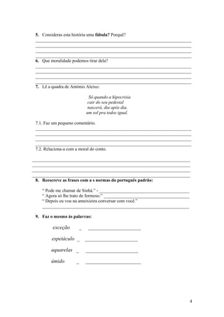 5. Consideras esta história uma fábula? Porquê?
_____________________________________________________________________
_____________________________________________________________________
_____________________________________________________________________
_____________________________________________________________________
6. Que moralidade podemos tirar dela?
_____________________________________________________________________
_____________________________________________________________________
_____________________________________________________________________
_____________________________________________________________________
7. Lê a quadra de António Aleixo:
Só quando a hipocrisia
cair do seu pedestal
nascerá, dia após dia,
um sol pra todos igual.
7.1. Faz um pequeno comentário.
_____________________________________________________________________
_____________________________________________________________________
_____________________________________________________________________
_____________________________________________________________________
7.2. Relaciona-a com a moral do conto.
______________________________________________________________________
______________________________________________________________________
______________________________________________________________________
______________________________________________________________________
8. Reescreve as frases com a s normas do português padrão:
“ Pode me chamar de Sinhá.” - ________________________________________
“ Agora só lhe trato de formoso.” ______________________________________
“ Depois eu vou na ameixieira conversar com você.”
_________________________________________________________________
9. Faz o mesmo às palavras:

exceção

_

____________________

espetáculo _

____________________

aquarelas _

____________________

úmido

_____________________

_

4

 