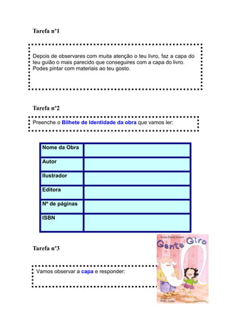 Tarefa nº1



Depois de observares com muita atenção o teu livro, faz a capa do
teu guião o mais parecido que conseguires com a capa do livro.
Podes pintar com materiais ao teu gosto.




Tarefa nº2

Preenche o Bilhete de Identidade da obra que vamos ler:



   Nome da Obra

   Autor

   Ilustrador

   Editora

   Nº de páginas

   ISBN




Tarefa nº3


 Vamos observar a capa e responder:
 