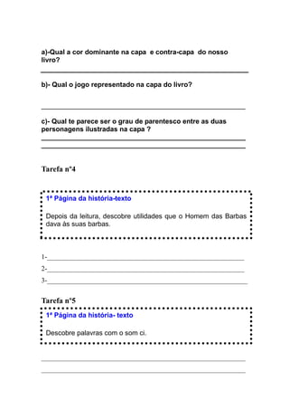 a)-Qual a cor dominante na capa e contra-capa do nosso
livro?


b)- Qual o jogo representado na capa do livro?


____________________________________________________________

c)- Qual te parece ser o grau de parentesco entre as duas
personagens ilustradas na capa ?
______________________________________________________
______________________________________________________


Tarefa nº4


 1ª Página da história-texto

 Depois da leitura, descobre utilidades que o Homem das Barbas
 dava às suas barbas.



1-__________________________________________________________
2-__________________________________________________________
3-___________________________________________________________


Tarefa nº5
 1ª Página da história- texto

 Descobre palavras com o som ci.


____________________________________________________________
____________________________________________________________
 