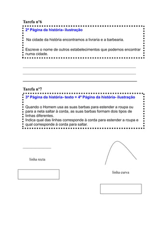 Tarefa nº6
 2ª Página da história- ilustração

 Na cidade da história encontramos a livraria e a barbearia.

 Escreve o nome de outros estabelecimentos que podemos encontrar
 numa cidade.


____________________________________________________________
____________________________________________________________
_____________________________________________________

Tarefa nº7
 3ª Página da história- texto + 4ª Página da história- ilustração

 Quando o Homem usa as suas barbas para estender a roupa ou
 para a neta saltar à corda, as suas barbas formam dois tipos de
 linhas diferentes.
 Indica qual das linhas corresponde à corda para estender a roupa e
 qual corresponde à corda para saltar.




_______________


   linha recta


                                                    linha curva
 