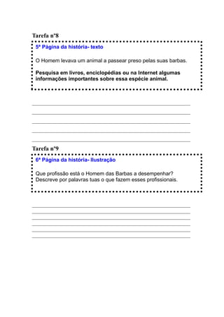 Tarefa nº8
 5ª Página da história- texto

 O Homem levava um animal a passear preso pelas suas barbas.

 Pesquisa em livros, enciclopédias ou na Internet algumas
 informações importantes sobre essa espécie animal.



____________________________________________________________
____________________________________________________________
____________________________________________________________
____________________________________________________________
____________________________________________________________
Tarefa nº9
 6ª Página da história- Ilustração

 Que profissão está o Homem das Barbas a desempenhar?
 Descreve por palavras tuas o que fazem esses profissionais.



____________________________________________________________
____________________________________________________________
____________________________________________________________
____________________________________________________________
____________________________________________________________
____________________________________________________________
 