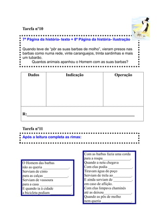 Tarefa nº10

7ª Página da história- texto + 8ª Página da história- ilustração

Quando teve de “pôr as suas barbas de molho”, vieram presos nas
barbas como numa rede, vinte caranguejos, trinta sardinhas e mais
um tubarão.
     Quantos animais apanhou o Homem com as suas barbas?


   Dados                   Indicação                     Operação




R:___________________________________________________


Tarefa nº11
Após a leitura completa as rimas:



                                       Com as barbas fazia uma corda
                                       para a roupa_______________.
O Homem das barbas                     Quando a neta chegava
não as queria ______________.          Com elas podia _____________.
Serviam de cinto                       Tiravam água do poço
para as calças _____________.          Serviam de trela ao__________.
Serviam de vassoura                    E ainda serviam de __________.
para a casa _________________.         em caso de aflição.
E quando ia à cidade                   Com elas limpava chaminés
a bicicleta podiam ___________.        até as deixou_______________.
                                       Quando as pôs de molho
                                       nem queria ________________.
 