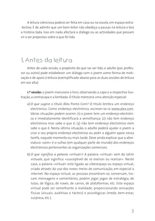 3
A leitura silenciosa poderá ser feita em casa ou na escola, em espaço extra-
-lectivo. É de admitir que um bom leitor não obedeça a pausas na leitura e leia
a história toda. Isso em nada afectará o diálogo ou as actividades que possam
vir a ser propostas sobre o que foi lido.
11.. Antes da leitura
Antes de cada sessão, a propósito do que vai ser lido, o adulto (pai, profes-
sor ou outro) pode estabelecer um diálogo com o jovem como forma de moti-
vação e de apoio à leitura (exemplificado abaixo para as duas sessões de leitura
em voz alta).
1.ª sessão: o jovem manuseia o livro, observando a capa e a respectiva ilus-
tração, a contracapa e a lombada. O título merecerá uma atenção especial:
a) O que sugere o título Alex Ponto Com? O título lembra um endereço
electrónico. Como endereço electrónico, escrever-se-ia www.alex.com.
Várias situações podem ocorrer: (1) o jovem tem um endereço electróni-
co e imediatamente identificará a semelhança; (2) não tem endereço
electrónico mas sabe o que é; (3) não tem endereço electrónico nem
sabe o que é. Nesta última situação, o adulto poderá ajudar o jovem a
criar o seu próprio endereço electrónico ou pedir a alguém apoio nessa
tarefa, naquele momento ou mais tarde. Deve ainda explicar que a abre-
viatura «com» é o sufixo (em qualquer parte do mundo) dos endereços
electrónicos pertencentes às organizações comerciais.
b) O que significa a palavra «virtual»? A palavra «virtual» vem do latim
virtuale, que significa «susceptível de se exercer ou realizar». Neste
caso, a palavra «virtual» está ligada ao ciberespaço ou espaço virtual,
criado através do uso dos novos meios de comunicação, em especial a
internet. No espaço virtual, as pessoas encontram-se, conversam, tro-
cam mensagens e comentários, podem jogar jogos de estratégia, de
lutas, de lógica, de naves, de carros, de plataformas, etc. Este espaço
virtual pode ser semelhante à realidade, proporcionando sensações
físicas (visuais, auditivas e tácteis) e psicológicas (medo, bem-estar,
surpresa, etc.).
 