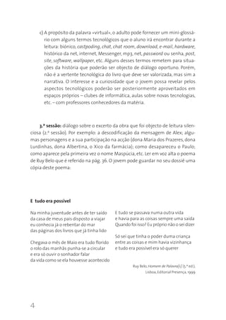 4
c) A propósito da palavra «virtual», o adulto pode fornecer um mini-glossá-
rio com alguns termos tecnológicos que o aluno irá encontrar durante a
leitura: biónico, castpoding, chat, chat room, download, e-mail, hardware,
histórico da net, internet, Messenger, mp3, net, password ou senha, post,
site, software, wallpaper, etc. Alguns desses termos remetem para situa-
ções da história que poderão ser objecto de diálogo oportuno. Porém,
não é a vertente tecnológica do livro que deve ser valorizada, mas sim a
narrativa. O interesse e a curiosidade que o jovem possa revelar pelos
aspectos tecnológicos poderão ser posteriormente aproveitados em
espaços próprios – clubes de informática, aulas sobre novas tecnologias,
etc. – com professores conhecedores da matéria.
3.ª sessão: diálogo sobre o excerto da obra que foi objecto de leitura silen-
ciosa (2.a sessão). Por exemplo: a descodificação da mensagem de Alex; algu-
mas personagens e a sua participação na acção (dona Maria dos Prazeres, dona
Lurdinhas, dona Albertina, o Xico da farmácia); como desapareceu o Paulo;
como aparece pela primeira vez o nome Maspúcia, etc. Ler em voz alta o poema
de Ruy Belo que é referido na pág. 36. O jovem pode guardar no seu dossiê uma
cópia deste poema:
E tudo era possível
Na minha juventude antes de ter saído
da casa de meus pais disposto a viajar
eu conhecia já o rebentar do mar
das páginas dos livros que já tinha lido
Chegava o mês de Maio era tudo florido
o rolo das manhãs punha-se a circular
e era só ouvir o sonhador falar
da vida como se ela houvesse acontecido
E tudo se passava numa outra vida
e havia para as coisas sempre uma saída
Quando foi isso? Eu próprio não o sei dizer
Só sei que tinha o poder duma criança
entre as coisas e mim havia vizinhança
e tudo era possível era só querer
Ruy Belo, Homem de Palavra[s] (5.ª ed.),
Lisboa, Editorial Presença, 1999
 