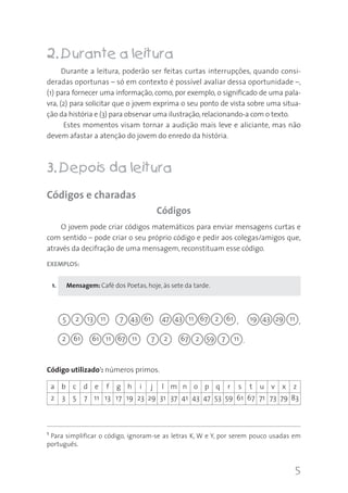 5
22.. Durante a leitura
Durante a leitura, poderão ser feitas curtas interrupções, quando consi-
deradas oportunas – só em contexto é possível avaliar dessa oportunidade –,
(1) para fornecer uma informação, como, por exemplo, o significado de uma pala-
vra, (2) para solicitar que o jovem exprima o seu ponto de vista sobre uma situa-
ção da história e (3) para observar uma ilustração,relacionando-a com o texto.
Estes momentos visam tornar a audição mais leve e aliciante, mas não
devem afastar a atenção do jovem do enredo da história.
33.. Depois da leitura
Códigos e charadas
Códigos
O jovem pode criar códigos matemáticos para enviar mensagens curtas e
com sentido – pode criar o seu próprio código e pedir aos colegas/amigos que,
através da decifração de uma mensagem, reconstituam esse código.
EXEMPLOS:
Mensagem: Café dos Poetas, hoje, às sete da tarde.
a b c d e f g h i j l m n o p q r s t u v x z
2 3 5 7 11 13 17 19 23 29 31 37 41 43 47 53 59 61 67 71 73 79 83
,
.
,
Código utilizado1: números primos.
2 13 11 7 43 61 47 43 11 67 2 61 19 43
2 61
29 11
61 11 67 11 67 2 59 7 117 2
1 Para simplificar o código, ignoram-se as letras K, W e Y, por serem pouco usadas em
português.
5
1.
 