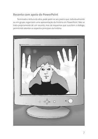 7
Reconto com apoio do PowerPoint
Terminada a leitura da obra, pode pedir-se aos jovens que, individualmente
ou em grupo, organizem uma apresentação da história em PowerPoint. Não se
trata propriamente de um reconto, mas de esquemas que suscitem o diálogo,
permitindo abordar os aspectos principais da história.
 