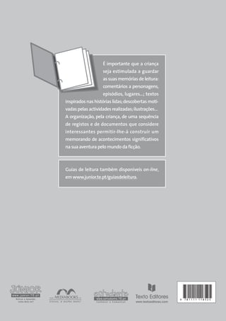 É importante que a criança
seja estimulada a guardar
as suas memórias de leitura:
comentários a personagens,
episódios, lugares…; textos
inspirados nas histórias lidas;descobertas moti-
vadas pelas actividades realizadas;ilustrações…
A organização, pela criança, de uma sequência
de registos e de documentos que considere
interessantes permitir-lhe-á construir um
memorando de acontecimentos significativos
na sua aventura pelo mundo da ficção.
Guias de leitura também disponíveis on-line,
em www.junior.te.pt/guiasdeleitura.
9 7 8 1 1 1 1 1 1 8 5 2 5
 