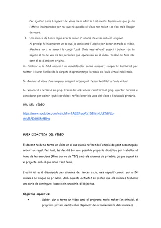 Per ajuntar cada fragment de vídeo hem utilitzat diferents transicions que ja du
l’iMovie incorporades per tal que no quedés el vídeo tan tallat i es faci mé s lleuger
de veure.
4. Una música de fons i algun efecte sonor / locució i/o el so ambient original.
Al principi hi incorporem un so que ja venia amb l’iMovie per donar entrada al vídeo.
Mentres tant, va sonant la cançó “Last Christmas-Wham” pujant i baixant de to
segons el to de veu de les persones que apareixen en el vídeo. També de fons s’hi
sent el so d’ambient original.
4.- Publicar a la Cd’A emprant un visualitzador online adequat, compartir l’activitat per
twitter i lliurar l’enllaç de la carpeta d’aprenentatge la tasca de l’aula virtual habilitada.
5.- Avaluar el vídeo d’un company assignat mitjançant l’espai habilitat a l’aula virtual.
6.- Valoració i reflexió en grup. Presentar els vídeos realitzats al grup, aportar criteris a
considerar per editar i publicar vídeo i reflexionar els usos del vídeo a l’educació primària.
URL DEL VÍDEO
https://www.youtube.com/watch?v=1AEEFuoPz10&list=UUjTiIVLb-
AaVBADd8XM4EHg
GUIA DIDÀCTICA DEL VÍDEO
El docent ha dut a terme un vídeo en el que queda reflectida l'emoció de gent desconeguda
rebent un regal. Per tant, ha decidit fer una possible proposta didàctica per treballar el
tema de les emocions (Mira dentro de TIC) amb els alumnes de primària, ja que aquest és
el projecte amb el que estan fent feina.
L'activitat està dissenyada per alumnes de tercer cicle, més específicament per a 24
alumnes de cinquè de primària. Amb aquesta activitat es pretén que els alumnes treballin
una sèrie de continguts i assoleixin una sèrie d'objectius.
Objectius específics:
 Saber dur a terme un vídeo amb el programa movie maker (en principi, el
programa pot ser modificable depenent dels coneixements dels alumnes).
 