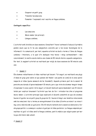  Cooperar en petit grup.
 Treballar les emocions.
 Fomentar l'expressió oral i escrita en llegua catalana.
Continguts específics:
 Les emocions.
 Movie maker (en principi).
 Llengua catalana.
L'activitat està dividida en dues sessions. Consultant l'horari setmanal d'educació primària
podem veure que no hi ha una assignatura concreta per a les noves tecnologies de la
informació i la comunicació, per tant, aquesta activitat es durà a terme a l'àrea de llengua
catalana i literatura, a la qual s'hi dediquen tres hores i mitja setmanalment i més
concretament, la nostra escola dedica una classe de 50 minuts diaris a aquesta assignatura.
Per tant, la següent activitat es realitzarà per mitjà de dues sessions de 50 minuts cada
una:
1. Sessió 1:
Els alumnes vislualitzaran el vídeo realitzat pel docent. Tot seguit, es realitzarà una pluja
d'idees en grup gran sobre el que pensen del Nadal i una posta en comú de la seva opinió
respecte al vídeo (quina sensació els ha trasmès?). Aquesta primera part de la sessió té
prevista una durada d'aproximadament 15 minuts, per a que tots els alumnes tenguin temps
d'expressar la seva opinió. Acte seguit, el docent dedicarà aproximadament uns 15 minuts
totals per explicar breument l'activitat que han de fer i introduir-los dins el programa
movie maker. L'activitat principal (que explicarà el docent) consistirà en que els alumnes
hauran d'ajuntar-se en petit grup (6 grups de 4) i hauran d'elegir una temàtica relacionada
amb les emocions i dur a terme un enregistrament d'un vídeo (d'entre un minut i un minut i
mig com a màxim) amb un guió previ. Els 20 minuts restants de la sessió es dedicaran a fer
els grups petits i a començar o acabar el guió per el vídeo posterior. La llengua emprada per
realitzar el guió i el vídeo serà la llengua catalana, però la música que vulguin posar pot ser
la que ells trobin més adient.
2. Sessió 2:
 