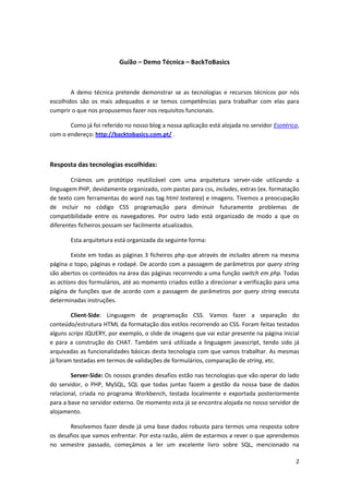 Guião – Demo Técnica – BackToBasics



        A demo técnica pretende demonstrar se as tecnologias e recursos técnicos por nós
escolhidos são os mais adequados e se temos competências para trabalhar com elas para
cumprir o que nos propusemos fazer nos requisitos funcionais.

       Como já foi referido no nosso blog a nossa aplicação está alojada no servidor Esotérica,
com o endereço: http://backtobasics.com.pt/ .



Resposta das tecnologias escolhidas:

        Criámos um protótipo reutilizável com uma arquitetura server-side utilizando a
linguagem PHP, devidamente organizado, com pastas para css, includes, extras (ex. formatação
de texto com ferramentas do word nas tag html textarea) e imagens. Tivemos a preocupação
de incluir no código CSS programação para diminuir futuramente problemas de
compatibilidade entre os navegadores. Por outro lado está organizado de modo a que os
diferentes ficheiros possam ser facilmente atualizados.

       Esta arquitetura está organizada da seguinte forma:

        Existe em todas as páginas 3 ficheiros php que através de includes abrem na mesma
página o topo, páginas e rodapé. De acordo com a passagem de parâmetros por query string
são abertos os conteúdos na área das páginas recorrendo a uma função switch em php. Todas
as actions dos formulários, até ao momento criados estão a direcionar a verificação para uma
página de funções que de acordo com a passagem de parâmetros por query string executa
determinadas instruções.

        Client-Side: Linguagem de programação CSS. Vamos fazer a separação do
conteúdo/estrutura HTML da formatação dos estilos recorrendo ao CSS. Foram feitas testados
alguns scrips JQUERY, por exemplo, o slide de imagens que vai estar presente na página inicial
e para a construção do CHAT. Também será utilizada a linguagem javascript, tendo sido já
arquivadas as funcionalidades básicas desta tecnologia com que vamos trabalhar. As mesmas
já foram testadas em termos de validações de formulários, comparação de string, etc.

        Server-Side: Os nossos grandes desafios estão nas tecnologias que vão operar do lado
do servidor, o PHP, MySQL, SQL que todas juntas fazem a gestão da nossa base de dados
relacional, criada no programa Workbench, testada localmente e exportada posteriormente
para a base no servidor externo. De momento esta já se encontra alojada no nosso servidor de
alojamento.

       Resolvemos fazer desde já uma base dados robusta para termos uma resposta sobre
os desafios que vamos enfrentar. Por esta razão, além de estarmos a rever o que aprendemos
no semestre passado, começámos a ler um excelente livro sobre SQL, mencionado na

                                                                                             2
 