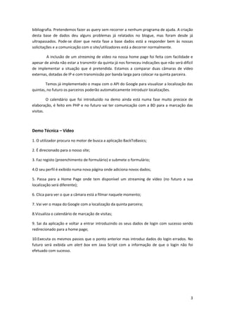 bibliografia. Pretendemos fazer as query sem recorrer a nenhum programa de ajuda. A criação
desta base de dados deu alguns problemas já relatados no blogue, mas foram desde já
ultrapassados. Pode-se dizer que nesta fase a base dados está a responder bem às nossas
solicitações e a comunicação com o site/utilizadores está a decorrer normalmente.

        A inclusão de um streaming de vídeo na nossa home page foi feita com facilidade e
apesar de ainda não estar a transmitir da quinta já nos forneceu indicações que não será difícil
de implementar a situação que é pretendida. Estamos a comparar duas câmaras de vídeo
externas, dotadas de IP e com transmissão por banda larga para colocar na quinta parceira.

        Temos já implementado o mapa com o API do Google para visualizar a localização das
quintas, no futuro os parceiros poderão automaticamente introduzir localizações.

         O calendário que foi introduzido na demo ainda está numa fase muito precoce de
elaboração, é feito em PHP e no futuro vai ter comunicação com a BD para a marcação das
visitas.



Demo Técnica – Vídeo

1. O utilizador procura no motor de busca a aplicação BackToBasics;

2. É direcionado para o nosso site;

3. Faz registo (preenchimento de formulário) e submete o formulário;

4.O seu perfil é exibido numa nova página onde adiciona novos dados;

5. Passa para a Home Page onde tem disponível um streaming de vídeo (no futuro a sua
localização será diferente);

6. Clica para ver o que a câmara está a filmar naquele momento;

7. Vai ver o mapa do Google com a localização da quinta parceira;

8.Vizualiza o calendário de marcação de visitas;

9. Sai da aplicação e voltar a entrar introduzindo os seus dados de login com sucesso sendo
redirecionado para a home page;

10.Executa os mesmos passos que o ponto anterior mas introduz dados do login errados. No
futuro será exibida um alert box em Java Script com a informação de que o login não foi
efetuado com sucesso.




                                                                                              3
 