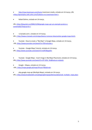       http://new.livestream.com/home Livestream studio, visitado em 14 março, URL
<http://igovexplica.wiki.zoho.com/Cadastro-no-Livestream.html >

      Rafael Dohms, visitado em 14 março,

URL <http://blog.doh.ms/2006/12/06/google-maps-api-um-exemplo-pratico-e-
comentado/?lang=pt-br >



      <criarweb.com>, visitado em 14 março,
URL < http://www.criarweb.com/artigos/basico-comecar-desenvolver-google-maps.html>

     Youtube - How to create a “My Map” in Google Maps, visitado em 14 março,
URL <http://www.youtube.com/watch?v=TftFnot5uXw >

      Youtube – Google Maps Tutorial, visitado em 14 março,
URL <http://www.youtube.com/watch?v=tzAP2BqpjA4>



      Youtube - Google Maps - Insert Image in My Maps Placemark, visitado em 14 março,
URL< http://www.youtube.com/watch?v=2fT-tOUi_Nc&feature=related>

      Google – Mapas, visitado em 14 março,
URL < http://maps.google.pt/maps?hl=pt-PT&tab=wl>

      php-google-map-api (Multiple Maps), visitado em 14 março,
URL < http://www.bradwedell.com/phpgooglemapapi/demos/advanced_multiple_maps.php>




                                                                                          5
 