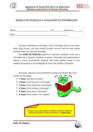 Agrupamento de Escolas Brás Garcia de Mascarenhas
                   Biblioteca escolar/Centro de Recursos Educativos




     MODELO DE PESQUISA E AVALIAÇÃO DA INFORMAÇÃO



Nome: _________________________________ Nº:_________ Ano/Turma :________

Data: __________________________________________________




         Na actual “Sociedade de Informação”, onde a informação está ao nosso dispor
  sobre várias formas e nos mais variados formatos, torna-se cada vez mais urgente
  aprender a lidar com toda essa informação.
         Este GUIÃO DE PESQUISA ajudar-te-á a “aprender a aprender” a lidar com a
  informação, isto é, aprender a localizar e a aceder à informação para posteriormente a
  tratares e usares correctamente. Seguindo este Guião poderás realizar os teus
  trabalhos de pesquisa ou de investigação de forma mais cuidada e consciente.




         Este guião, seguindo o que normalmente se designa por Modelo Big 6, está
  dividido em seis etapas:
      1ª Etapa: Que tema vou tratar?
      2ª Etapa: Como encontrar a informação?
      3ª Etapa: Como seleccionar a informação?
      4ª Etapa: Como recolher a informação?
      5ª Etapa: Como tratar a informação?
      6ª Etapa: Como avaliar o meu trabalho?




                    consultar, recolher e utilizar na elaboração do teu trabalho
                     Informação é o conjunto de todos os dados que podes




  Guião de Pesquisa
 