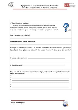 Agrupamento de Escolas Brás Garcia de Mascarenhas
                   Biblioteca escolar/Centro de Recursos Educativos




1ª Etapa: Que tema vou tratar?
    Antes de dar início às tuas pesquisas deves definir claramente o tema e
subtemas que desejas abordar. Eis algumas questões, às quais deves procurar
responder antes de começares a investigação sobre o tema proposto ou escolhido.



Qual o tema que vou trabalhar? _______________________________________________________



Quais os subtemas que irei desenvolver? _______________________________________________



Que tipo de trabalho vou realizar: Um trabalho escrito? Um desdobrável? Uma apresentação
PowerPoint? Uma página na Internet? Um cartaz? Um livro? Uma peça de teatro?…?
___________________________________________________________________________________



O que sei sobre este tema? ___________________________________________________
___________________________________________________________________________


O que quero saber? __________________________________________________________
__________________________________________________________________________


Faço uma lista de perguntas que pretendo investigar, tendo o cuidado de partir do mais simples
para o mais complexo:
1. ______________________________________________________________________________
2. ______________________________________________________________________________
3. ______________________________________________________________________________
4. ______________________________________________________________________________
5. ______________________________________________________________________________
6. ______________________________________________________________________________




 Guião de Pesquisa
 