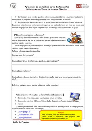 Agrupamento de Escolas Brás Garcia de Mascarenhas
                    Biblioteca escolar/Centro de Recursos Educativos



     Com base em cada uma das questões anteriores, deverás elaborar o esquema do teu trabalho.
As respostas às perguntas anteriores poderão ser cada um dos capítulos do trabalho.
     Se o trabalho for realizado em grupo, as tarefas devem ser divididas entre os seus elementos.
Deve ainda estabelecer-se um tempo máximo para a sua realização tendo em vista que o que cada
elemento do grupo fizer deve depois ser partilhado e discutido por todos os elementos do grupo.



   2ª Etapa: Como encontrar a informação?
   Agora que já definiste claramente o tema sobre o qual queres pesquisar,
tens de determinar de que tipo de informações precisas para esse tema e em
que local a podes encontrar.
   Não te esqueças que para cada tipo de informação poderás necessitar de diversas fontes. Tenta
descobrir qual a mais apropriada e útil.
Reflecte sobre as seguintes questões:

Como e onde devo procurar? __________________________________________________


Quais são as fontes de informação que tenho ao meu dispor?__________________________
___________________________________________________________________________



Quais são as melhores? _______________________________________________________


Quais são os métodos alternativos de obter informação: fazer uma entrevista, um inquérito,
etc.? _______________________________________________________________________


Defino as palavras-chave que irei utilizar na minha pesquisa : __________________________
___________________________________________________________________________


     Podes encontrar informação e apoio na Biblioteca Escolar em…
     Documentos livro: dicionários e enciclopédias, jornais e revistas;
     Documentos não-livro: CD-Roms, Vídeos, DVDs, Diapositivos, Postais, Mapas, cartazes;
     Internet
      A informação na Internet pode ser consultada a partir do url (endereço único) de uma página web,
ou de um motor de busca, como por exemplo:

     _ www.google.pt                                           Atenção:
     _ www.altavista.com                  Nem todos os sites têm a mesma qualidade.
                                           Deves fazer a avaliação das páginas web,
     _ www.yahoo.com                      seguindo o guião disponível na BE.

 Guião de Pesquisa
 