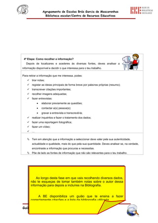 Agrupamento de Escolas Brás Garcia de Mascarenhas
                    Biblioteca escolar/Centro de Recursos Educativos




 4ª Etapa: Como recolher a informação?
   Depois de localizares e acederes às diversas fontes, deves analisar a
informação disponível e decidir o que interessa para o teu trabalho.

Para retirar a informação que me interessa, podes:
       tirar notas;
       registar as ideias principais de forma breve por palavras próprias (resumo);
       transcrever citações importantes;
       recolher imagens adequadas;
       fazer entrevistas:
            •    elaborar previamente as questões;
            •    contactar a(s) pessoa(s);
            •    gravar a entrevista e transcrevê-la;
       realizar inquéritos e fazer o tratamento dos dados;
       fazer uma reportagem fotográfica;
       fazer um vídeo;
       …

     Tem em atenção que a informação a seleccionar deve valer pela sua autenticidade,
        actualidade e qualidade, mais do que pela sua quantidade. Deves analisar se, na verdade,
        encontraste a informação que procuras e necessitas.
     Põe de lado as fontes de informação que não são relevantes para o teu trabalho.




            Ao longo desta fase em que vais recolhendo diversos dados,
        não te esqueças de tomar também notas sobre o autor dessa
        informação para depois a incluíres na Bibliografia.


             A BE disponibiliza um guião que te ensina a fazer
        correctamente citações e a lista da bibliografia utilizada.

Guião de Pesquisa
 