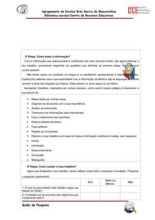Agrupamento de Escolas Brás Garcia de Mascarenhas
                     Biblioteca escolar/Centro de Recursos Educativos




  5ª Etapa: Como tratar a informação?
  Com a informação que seleccionaste e recolheste nas mais diversas fontes, irás agora elaborar o
teu trabalho, procurando responder às questões que definiste na primeira etapa, dando-lhe um
cunho pessoal.
    Não deves copiar um conteúdo na integra e/ ou adulterá-lo, apresentando o trabalho como teu.
Explica por palavras tuas o que aprendeste com a informação recolhida e não te esqueças de indicar
sempre a fonte das citações que fizeres. Estas devem vir entre aspas ou em itálico.
 Apresentar trabalhos, realizados por outras pessoas, como sendo nossos (plágio) é desonesto e
punível por lei.

     Releio todas as minhas notas.
     Organizo-as de acordo com a sua importância.
     Analiso as entrevistas.
     Transcrevo as informações mais importantes.
     Faço o tratamento dos inquéritos:
    •   Elaboro tabelas de dados.
    •   Faço gráficos.
    •   Registo as conclusões.
     Elaboro o meu trabalho com base em toda a informação recolhida e tratada, sem esquecer:
    •   Índice;
    •   Introdução;
    •   Desenvolvimento
    •   Conclusão
    •   Bibliografia

    6ª Etapa: Como avaliar o meu trabalho?
    Agora que finalizaste o teu trabalho, deves reflectir sobre todo o processo e resultado. Preenche

o seguinte questionário:
                                                                        Mais ou
                                                        Sim                                Não
                                                                        Menos
1. O que fiz para realizar este trabalho seguiu as
etapas do Guião?
2. O trabalho vai ao encontro dos objectivos que
inicialmente defini?

Guião de Pesquisa
 