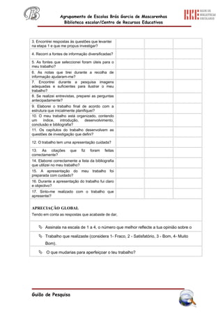 Agrupamento de Escolas Brás Garcia de Mascarenhas
                   Biblioteca escolar/Centro de Recursos Educativos



3. Encontrei respostas às questões que levantei
na etapa 1 e que me propus investigar?

4. Recorri a fontes de informação diversificadas?

5. As fontes que seleccionei foram úteis para o
meu trabalho?
6. As notas que tirei durante a recolha de
informação ajudaram-me?
7. Encontrei durante a pesquisa imagens
adequadas e suficientes para ilustrar o meu
trabalho?
8. Se realizei entrevistas, preparei as perguntas
antecipadamente?
9. Elaborei o trabalho final de acordo com a
estrutura que inicialmente planifiquei?
10. O meu trabalho está organizado, contendo
um     índice,    introdução,    desenvolvimento,
conclusão e bibliografia?
11. Os capítulos do trabalho desenvolvem as
questões de investigação que defini?

12. O trabalho tem uma apresentação cuidada?

13. As citações        que    fiz   foram   feitas
correctamente?
14. Elaborei correctamente a lista da bibliografia
que utilizei no meu trabalho?
15. A apresentação do         meu    trabalho   foi
preparada com cuidado?
16. Durante a apresentação do trabalho fui claro
e objectivo?
17. Sinto-me realizado com o trabalho que
apresentei?


APRECIAÇÃO GLOBAL
Tendo em conta as respostas que acabaste de dar,


     Assinala na escala de 1 a 4, o número que melhor reflecte a tua opinião sobre o
     Trabalho que realizaste (considera 1- Fraco, 2 - Satisfatório, 3 - Bom, 4- Muito
        Bom).

     O que mudarias para aperfeiçoar o teu trabalho?




Guião de Pesquisa
 