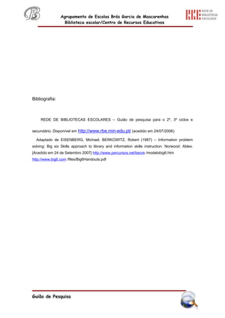 Agrupamento de Escolas Brás Garcia de Mascarenhas
                  Biblioteca escolar/Centro de Recursos Educativos




Bibliografia:



     REDE DE BIBLIOTECAS ESCOLARES – Guião de pesquisa para o 2º, 3º ciclos e


secundário. Disponível em http://www.rbe.min-edu.pt/ (acedido em 24/07/2008).

  Adaptado de EISENBERG, Michael; BERKOWITZ, Robert (1987) – Information problem
solving: Big six Skills approach to library and information skills instruction. Norwood: Ablex.
[Acedido em 24 de Setembro 2007] http://www.percursos.net/becre /modelobig6.htm
http://www.big6.com /files/Big6Handouts.pdf




Guião de Pesquisa
 