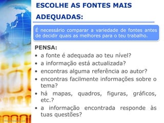 ESCOLHE AS FONTES MAIS
ADEQUADAS:
É necessário comparar a variedade de fontes antes
de decidir quais as melhores para o teu trabalho.

PENSA:
• a fonte é adequada ao teu nível?
• a informação está actualizada?
• encontras alguma referência ao autor?
• encontras facilmente informações sobre o
  tema?
• há mapas, quadros, figuras, gráficos,
  etc.?
• a informação encontrada responde às
  tuas questões?
 