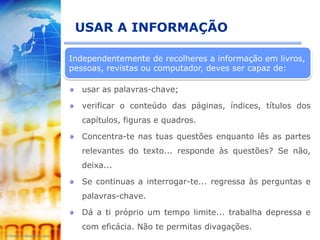 USAR A INFORMAÇÃO

Independentemente de recolheres a informação em livros,
pessoas, revistas ou computador, deves ser capaz de:

   usar as palavras-chave;

   verificar o conteúdo das páginas, índices, títulos dos
   capítulos, figuras e quadros.

   Concentra-te nas tuas questões enquanto lês as partes
   relevantes do texto... responde às questões? Se não,
   deixa...

   Se continuas a interrogar-te... regressa às perguntas e
   palavras-chave.

   Dá a ti próprio um tempo limite... trabalha depressa e
   com eficácia. Não te permitas divagações.
 