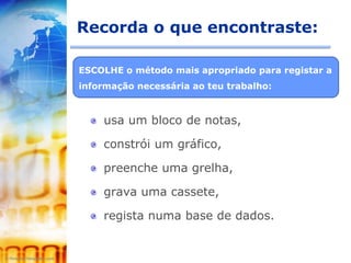 Recorda o que encontraste:

ESCOLHE o método mais apropriado para registar a
informação necessária ao teu trabalho:



    usa um bloco de notas,

    constrói um gráfico,

    preenche uma grelha,

    grava uma cassete,

    regista numa base de dados.
 