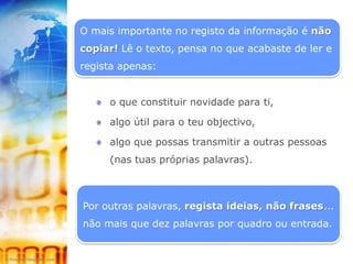 O mais importante no registo da informação é não
copiar! Lê o texto, pensa no que acabaste de ler e
regista apenas:


     o que constituir novidade para ti,

     algo útil para o teu objectivo,

     algo que possas transmitir a outras pessoas
     (nas tuas próprias palavras).



Por outras palavras, regista ideias, não frases...
não mais que dez palavras por quadro ou entrada.
 