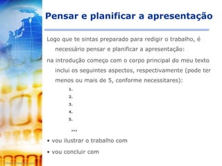 Pensar e planificar a apresentação

Logo que te sintas preparado para redigir o trabalho, é
  necessário pensar e planificar a apresentação:

na introdução começo com o corpo principal do meu texto
  inclui os seguintes aspectos, respectivamente (pode ter
  menos ou mais de 5, conforme necessitares):
       1.

       2.

       3.

       4.

       5.

        ...

• vou ilustrar o trabalho com

• vou concluir com
 